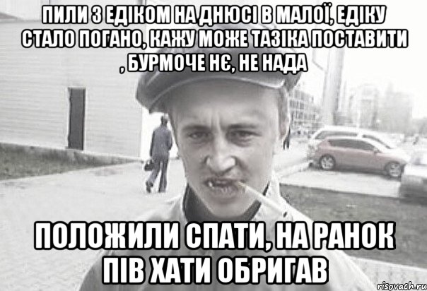 пили з едіком на днюсі в малої, едіку стало погано, кажу може тазіка поставити , бурмоче нє, не нада положили спати, на ранок пів хати обригав, Мем Пацанська философия