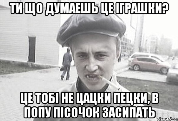 Ти що думаешь це iграшки? Це тобi не цацки пецки, в попу пiсочок засипать, Мем Пацанська философия