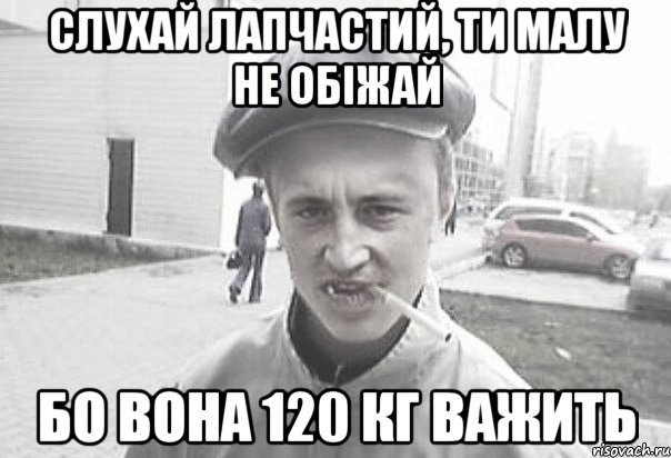 слухай лапчастий, ти малу не обіжай бо вона 120 кг важить