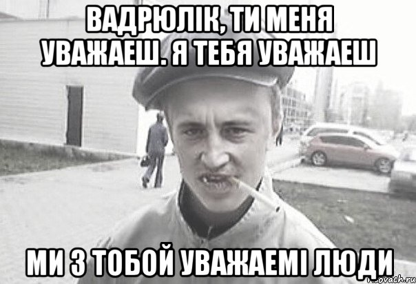 Вадрюлiк, ти меня уважаеш. Я тебя уважаеш ми з тобой уважаемi люди, Мем Пацанська философия