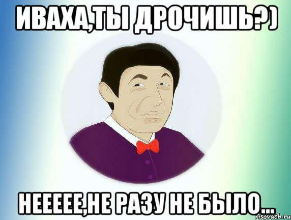 Иваха,ты дрочишь?) Неееее,не разу не было...