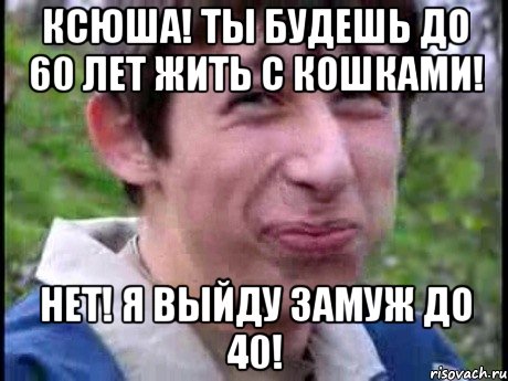 Ксюша! Ты будешь до 60 лет жить с кошками! Нет! Я выйду замуж до 40!, Мем  Пиздун