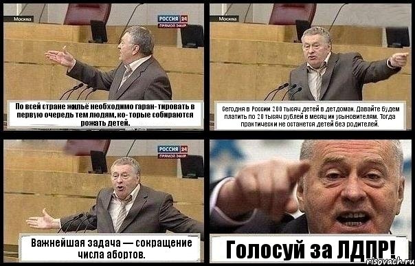 По всей стране жильё необходимо гаран- тировать в первую очередь тем людям, ко- торые собираются рожать детей. Сегодня в России 200 тысяч детей в детдомах. Давайте будем платить по 20 тысяч рублей в месяц их усыновителям. Тогда практически не останется детей без родителей. Важнейшая задача — сокращение числа абортов. Голосуй за ЛДПР!, Комикс с Жириновским