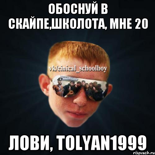 Обоснуй в скайпе,школота, мне 20 Лови, tolyan1999