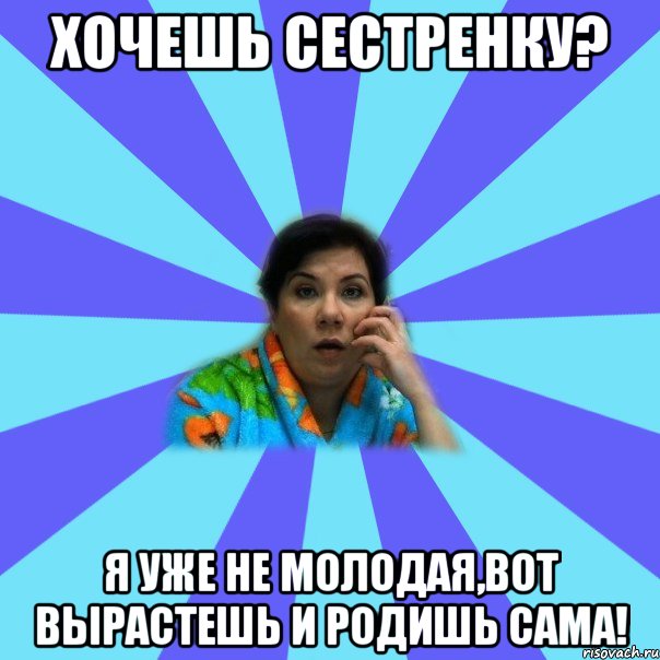 Хочешь сестренку? Я уже не молодая,вот вырастешь и родишь сама!, Мем типичная мама