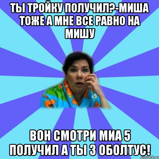 ты тройку получил?-Миша тоже а мне все равно на Мишу вон смотри миа 5 получил а ты 3 оболтус!, Мем типичная мама