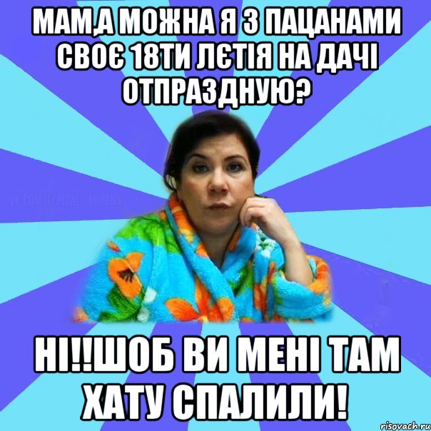 Мам,а можна я з пацанами своє 18ти лєтія на дачі отпраздную? Ні!!Шоб ви мені там хату спалили!, Мем типичная мама