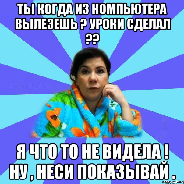 Ты когда из компьютера вылезешь ? Уроки сделал ?? Я что то не видела ! Ну , неси показывай .