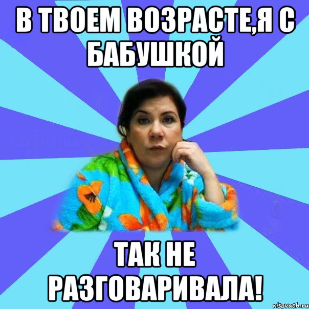 В твоем возрасте,я с бабушкой так не разговаривала!, Мем типичная мама