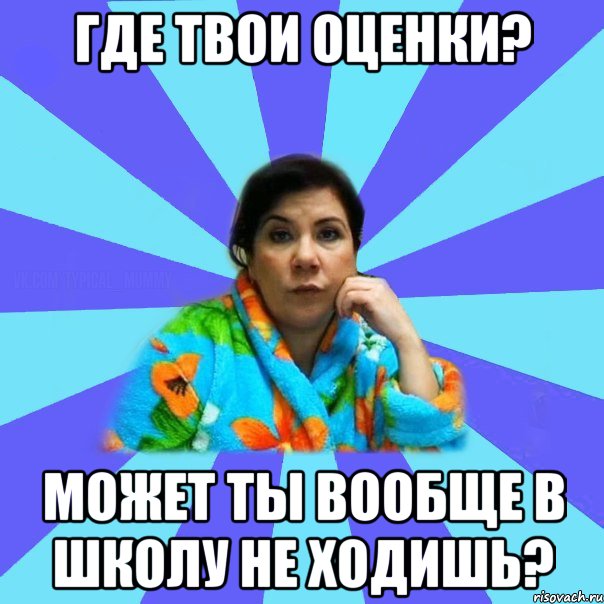 где твои оценки? может ты вообще в школу не ходишь?, Мем типичная мама