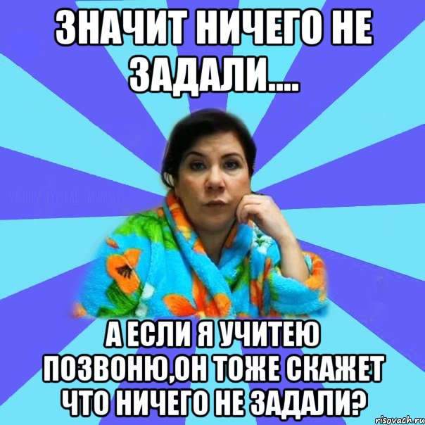 значит ничего не задали.... А если я учитею позвоню,он тоже скажет что ничего не задали?