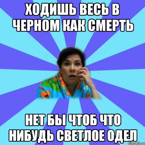 Ходишь весь в черном как смерть нет бы чтоб что нибудь светлое одел, Мем типичная мама