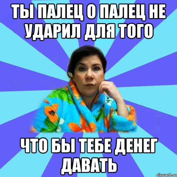 Ты палец о палец не ударил для того Что бы тебе денег давать, Мем типичная мама