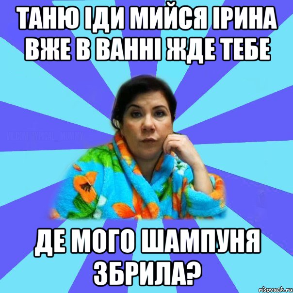 тАНЮ ІДИ МИЙСЯ ІРИНА ВЖЕ В ВАННІ ЖДЕ ТЕБЕ ДЕ МОГО ШАМПУНЯ ЗБРИЛА?, Мем типичная мама