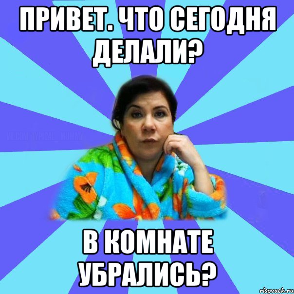 привет. что сегодня делали? в комнате убрались?, Мем типичная мама