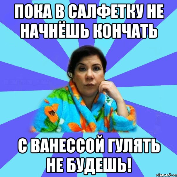 Пока в салфетку не начнёшь кончать С Ванессой гулять не будешь!, Мем типичная мама