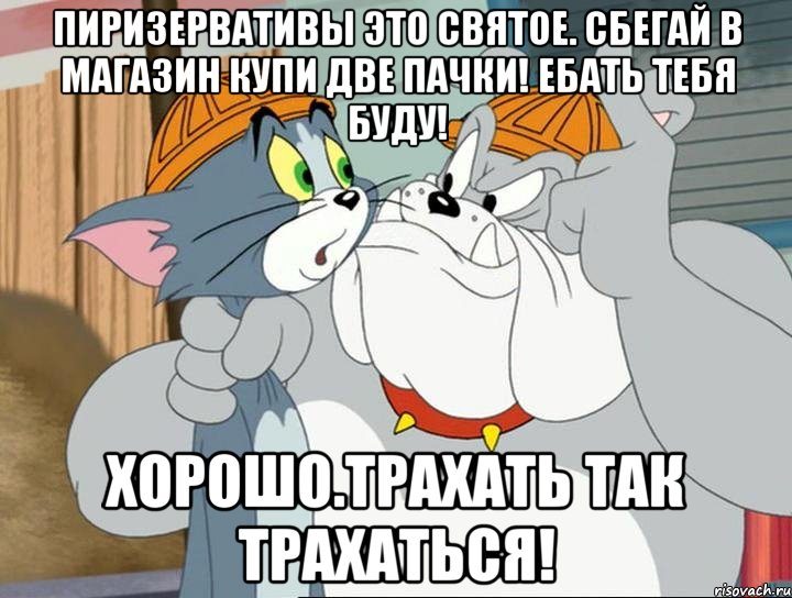 Пиризервативы это святое. Сбегай в магазин купи две пачки! Ебать тебя буду! ХОРОШО.ТРАХАТЬ ТАК ТРАХАТЬСЯ!, Мем том и джерри