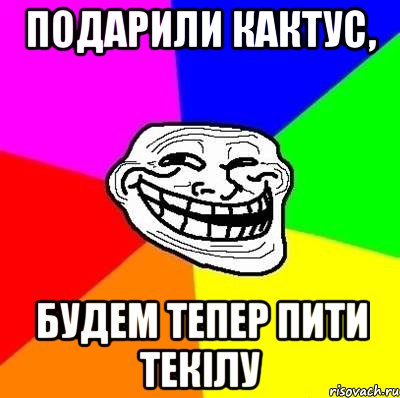 Подарили кактус, будем тепер пити Текілу, Мем Тролль Адвайс