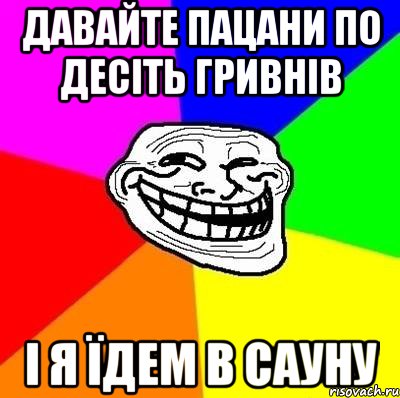 ДАВАЙТЕ ПАЦАНИ ПО ДЕСІТЬ ГРИВНІВ І Я ЇДЕМ В САУНУ, Мем Тролль Адвайс