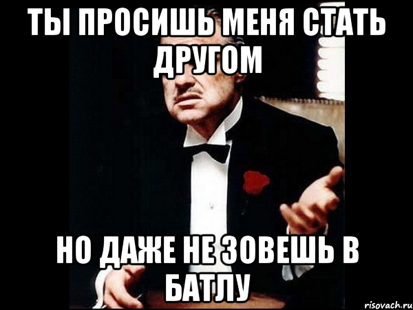 Ты просишь меня стать другом но даже не зовешь в батлу, Мем ты делаешь это без уважения