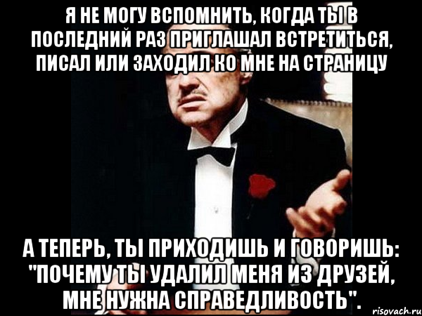 Я не могу вспомнить, когда ты в последний раз приглашал встретиться, писал или заходил ко мне на страницу А теперь, ты приходишь и говоришь: "почему ты удалил меня из друзей, мне нужна справедливость"., Мем ты делаешь это без уважения