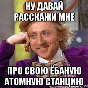 Ну давай расскажи мне Про свою ёбаную атомную станцию, Мем Ну давай расскажи (Вилли Вонка)