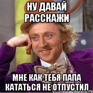 ну давай расскажи мне как тебя папа кататься не отпустил, Мем Ну давай расскажи (Вилли Вонка)