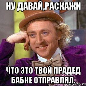 Ну давай,раскажи Что это твой прадед бабке отправлял., Мем Ну давай расскажи (Вилли Вонка)