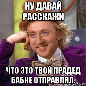 Ну давай расскажи Что это твой прадед бабке отправлял., Мем Ну давай расскажи (Вилли Вонка)