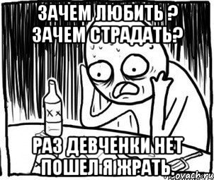 зачем любить ? зачем страдать? раз девченки нет пошел я жрать.