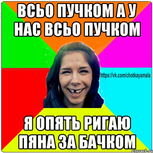 всьо пучком а у нас всьо пучком я опять ригаю пяна за бачком