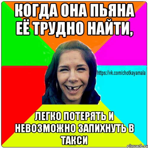 Когда она пьяна её трудно найти, легко потерять и невозможно запихнуть в такси