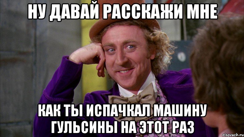 Ну давай расскажи мне Как ты испачкал машину Гульсины на этот раз, Мем Ну давай расскажи (Вилли Вонка)