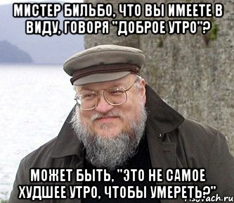 Мистер Бильбо, что вы имеете в виду, говоря "Доброе утро"? Может быть, "Это не самое худшее утро, чтобы умереть?", Мем  Джордж Мартин