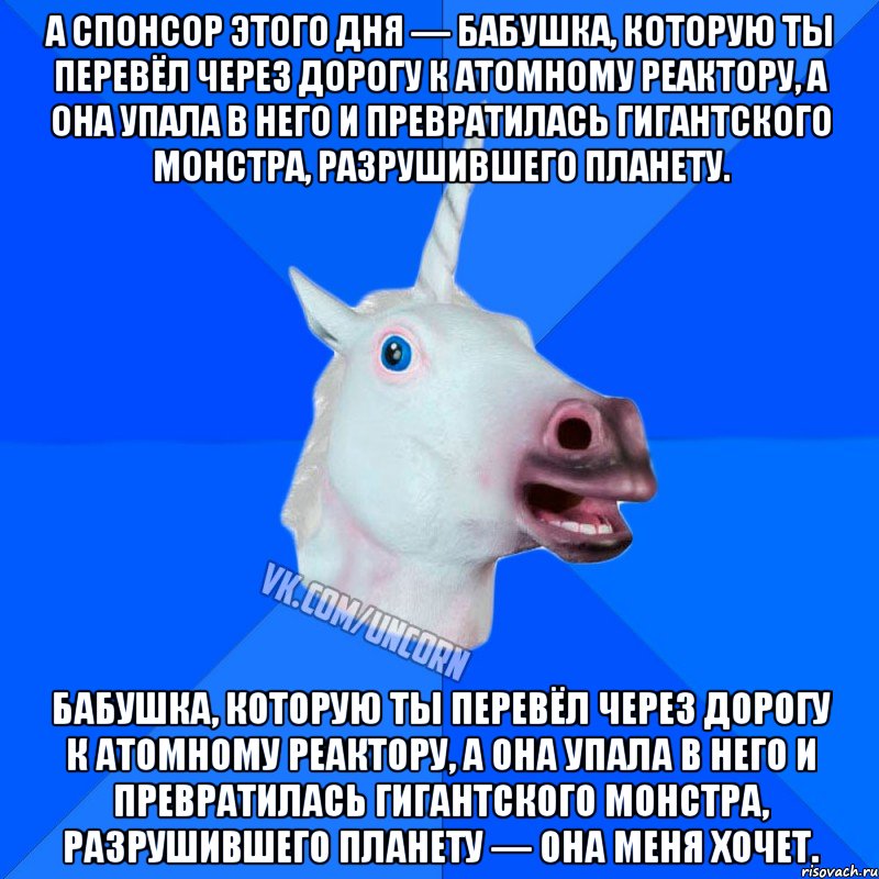 а спонсор этого дня — бабушка, которую ты перевёл через дорогу к атомному реактору, а она упала в него и превратилась гигантского монстра, разрушившего планету. бабушка, которую ты перевёл через дорогу к атомному реактору, а она упала в него и превратилась гигантского монстра, разрушившего планету — она меня хочет., Мем Единорог