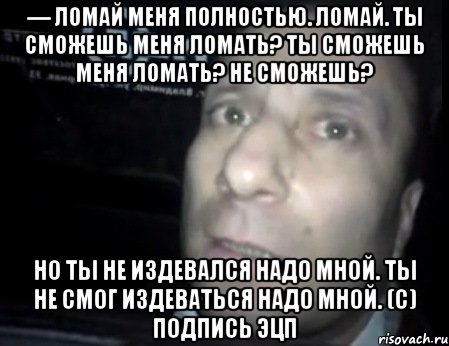 Надо ломать. Но ты не смог издеваться надо мной. Ты сможешь меня ломать. Ломай меня полностью. Ты сможешь издеваться надо мной.