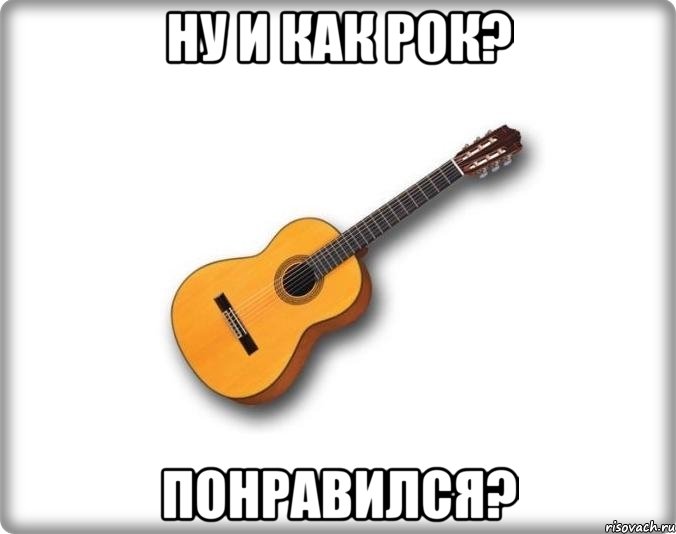 Ну и как рок? Понравился?