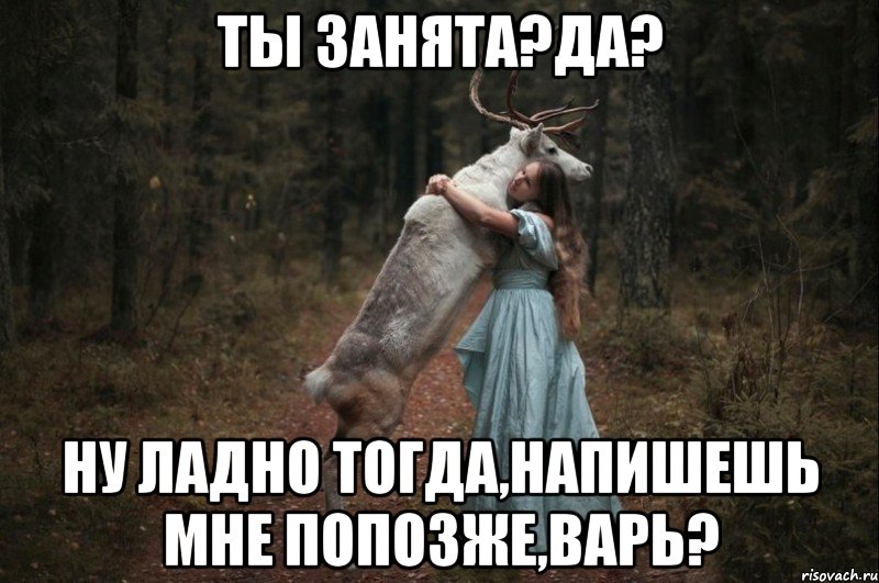 ТЫ ЗАНЯТА?ДА? НУ ЛАДНО ТОГДА,НАПИШЕШЬ МНЕ ПОПОЗЖЕ,ВАРЬ?