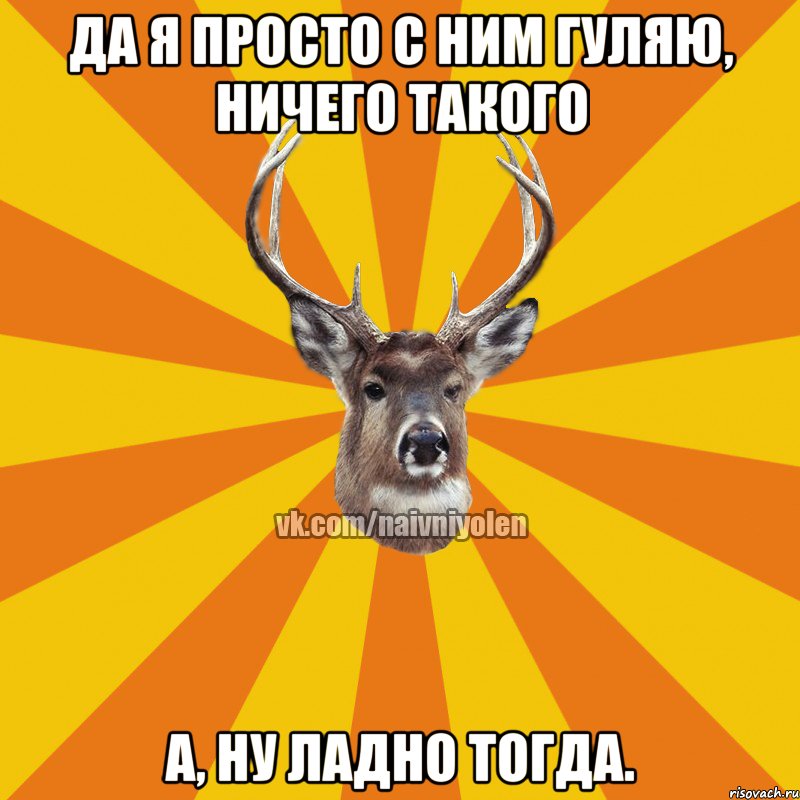 Да я просто с ним гуляю, ничего такого А, ну ладно тогда.