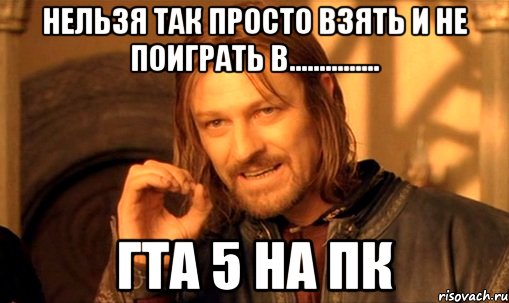 нельзя так просто взять и не поиграть в............... гта 5 на пк, Мем Нельзя просто так взять и (Боромир мем)