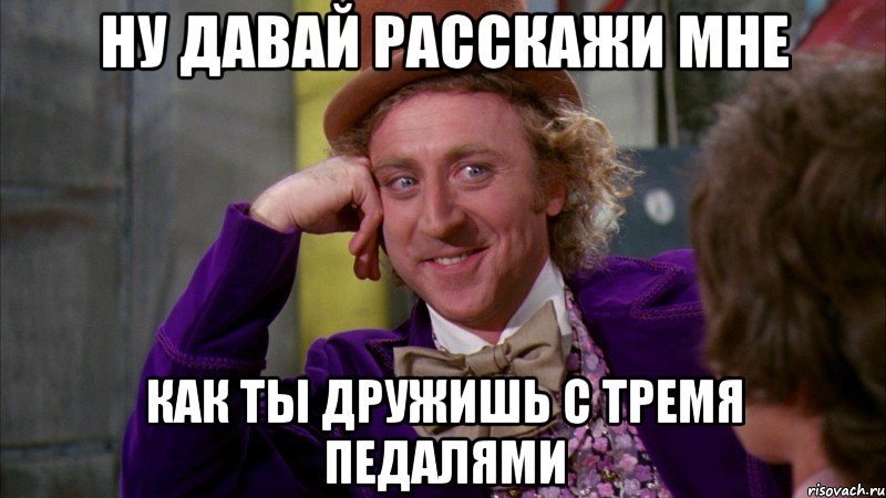 НУ ДАВАЙ РАССКАЖИ МНЕ КАК ТЫ ДРУЖИШЬ С ТРЕМЯ ПЕДАЛЯМИ, Мем Ну давай расскажи (Вилли Вонка)