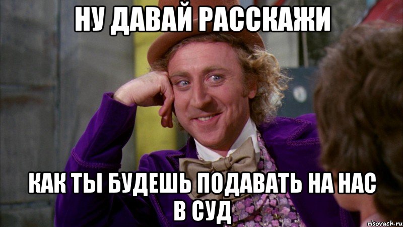 ну давай расскажи как ты будешь подавать на нас в суд, Мем Ну давай расскажи (Вилли Вонка)