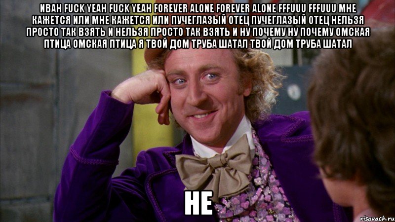 иван fuck yeah fuck yeah forever alone forever alone fffuuu fffuuu Мне кажется или Мне кажется или пучеглазый отец Пучеглазый отец нельзя просто так взять и Нельзя просто так взять и ну почему Ну почему омская птица Омская птица я твой дом труба шатал Твой дом труба шатал не, Мем Ну давай расскажи (Вилли Вонка)