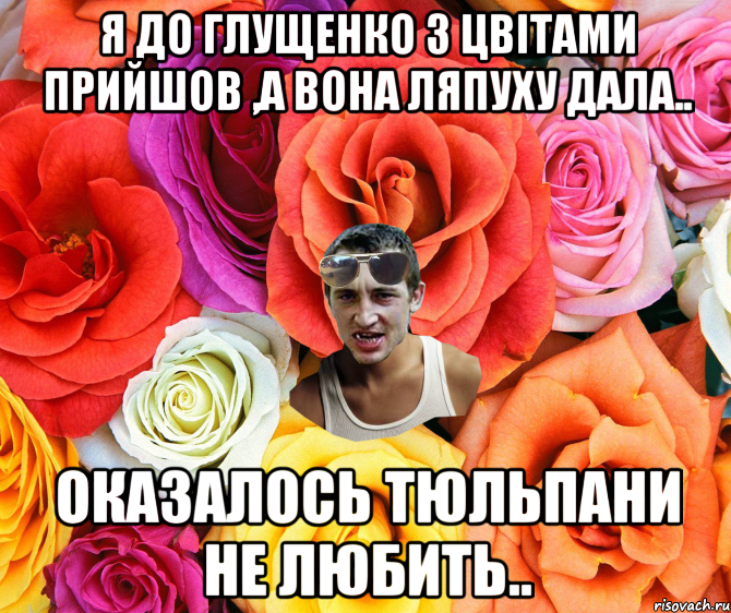 я до Глущенко з цвітами прийшов ,а вона ляпуху дала.. оказалось тюльпани не любить.., Мем  пацанчо