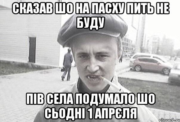 сказав шо на пасху пить не буду пів села подумало шо сьодні 1 апрєля