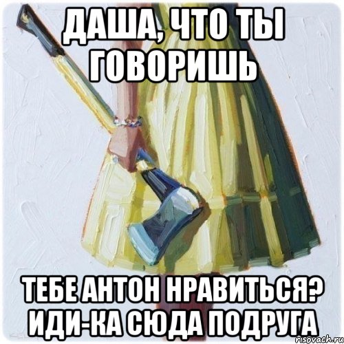 Даша, что ты говоришь тебе Антон нравиться? Иди-ка сюда подруга, Мем  парень говоришь мой нравится