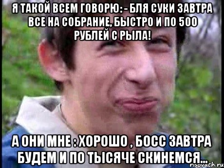 Я такой всем говорю: - Бля суки завтра все на собрание, быстро и по 500 рублей с рыла! А они мне : Хорошо , босс завтра будем и по тысяче скинемся..., Мем  Пиздун