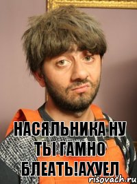 насяльника ну ты гамно блеать!ахуел