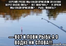 Конечно лови. Вот и лови рыбу а о водке ни. Рыбалка на Сереже. А О водке ни слова. Не лови рыбу, пей на рыбалке.