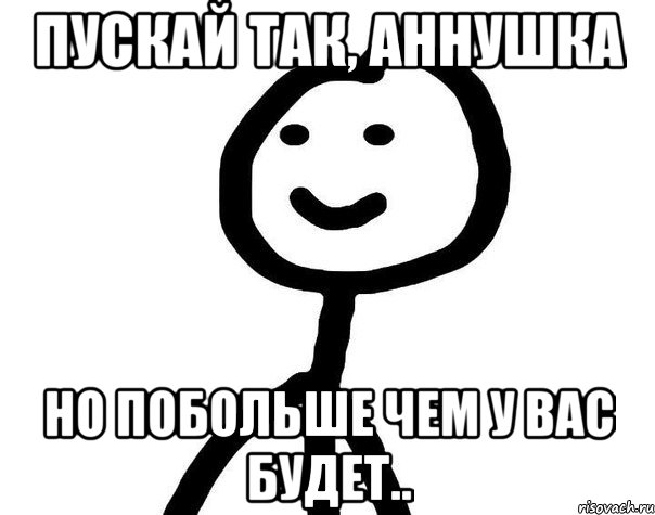 Пускай так, аннушка Но побольше чем у вас будет.., Мем Теребонька (Диб Хлебушек)